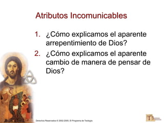 Derechos Reservados © 2002-2005, El Programa de Teología
Atributos Incomunicables
1. ¿Cómo explicamos el aparente
arrepentimiento de Dios?
2. ¿Cómo explicamos el aparente
cambio de manera de pensar de
Dios?
 