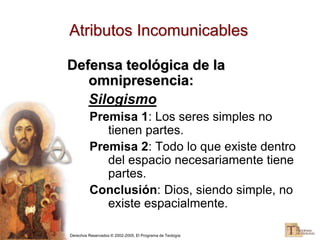 Derechos Reservados © 2002-2005, El Programa de Teología
Atributos Incomunicables
Defensa teológica de la
omnipresencia:
Silogismo
Premisa 1: Los seres simples no
tienen partes.
Premisa 2: Todo lo que existe dentro
del espacio necesariamente tiene
partes.
Conclusión: Dios, siendo simple, no
existe espacialmente.
 