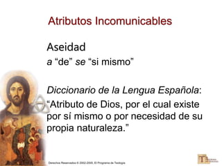 Derechos Reservados © 2002-2005, El Programa de Teología
Atributos Incomunicables
Aseidad
a “de” se “si mismo”
Diccionario de la Lengua Española:
“Atributo de Dios, por el cual existe
por sí mismo o por necesidad de su
propia naturaleza.”
 