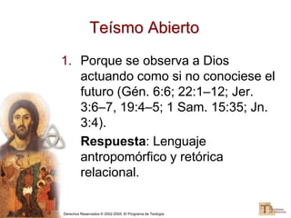 Derechos Reservados © 2002-2005, El Programa de Teología
Teísmo Abierto
1. Porque se observa a Dios
actuando como si no conociese el
futuro (Gén. 6:6; 22:1–12; Jer.
3:6–7, 19:4–5; 1 Sam. 15:35; Jn.
3:4).
Respuesta: Lenguaje
antropomórfico y retórica
relacional.
 