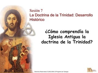 Derechos Reservados © 2002-2005, El Programa de Teología
Sesión 7
La Doctrina de la Trinidad: Desarrollo
Histórico
¿Cómo comprendía la
Iglesia Antigua la
doctrina de la Trinidad?
 