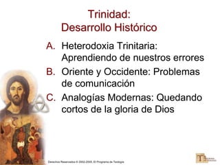 Derechos Reservados © 2002-2005, El Programa de Teología
Trinidad:
Desarrollo Histórico
A. Heterodoxia Trinitaria:
Aprendiendo de nuestros errores
B. Oriente y Occidente: Problemas
de comunicación
C. Analogías Modernas: Quedando
cortos de la gloria de Dios
 