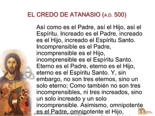 Derechos Reservados © 2002-2005, El Programa de Teología
EL CREDO DE ATANASIO (A.D. 500)
Así como es el Padre, así el Hijo, así el
Espíritu. Increado es el Padre, increado
es el Hijo, increado el Espíritu Santo.
Incomprensible es el Padre,
incomprensible es el Hijo,
incomprensible es el Espíritu Santo.
Eterno es el Padre, eterno es el Hijo,
eterno es el Espíritu Santo. Y, sin
embargo, no son tres eternos, sino un
solo eterno; Como también no son tres
incomprensibles, ni tres increados, sino
un solo increado y un solo
incomprensible. Asimismo, omnipotente
es el Padre, omnipotente el Hijo,
 