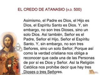 Derechos Reservados © 2002-2005, El Programa de Teología
EL CREDO DE ATANASIO (A.D. 500)
Asimismo, el Padre es Dios, el Hijo es
Dios, el Espíritu Santo es Dios. Y, sin
embargo, no son tres Dioses, sino un
solo Dios. Así también, Señor es el
Padre, Señor el Hijo, Señor el Espíritu
Santo. Y, sin embargo, no son tres
Señores, sino un solo Señor; Porque así
como la verdad cristiana nos obliga a
reconocer que cada una de las Personas
de por sí es Dios y Señor. Así la Religión
Católica nos prohíbe decir que hay tres
Dioses o tres Señores.
 