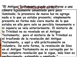 Derechos Reservados © 2002-2005, El Programa de Teología
La Trinidad en el A.T.
“El Antiguo Testamento puede compararse a una
cámara lujosamente amueblada pero poco
iluminada; la presencia de nueva luz no agrega
nada a lo que ya estaba presente; simplemente
presenta en forma más clara mucho de lo que
estaba en ella pero solo se percibía tenuemente o
ni siquiera se veía anteriormente. El misterio de
la Trinidad no es revelado en el Antiguo
Testamento; pero el misterio de la Trinidad es
el trasfondo de la revelación del Antiguo
Testamento, y aquí y allá prácticamente se
vislumbra. De esta forma, la revelación de Dios
en el Antiguo Testamento no es corregida por la
mas completa revelación que le sigue, más bien es
 