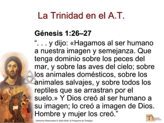 Derechos Reservados © 2002-2005, El Programa de Teología
La Trinidad en el A.T.
Génesis 1:26–27
“. . . y dijo: «Hagamos al ser humano
a nuestra imagen y semejanza. Que
tenga dominio sobre los peces del
mar, y sobre las aves del cielo; sobre
los animales domésticos, sobre los
animales salvajes, y sobre todos los
reptiles que se arrastran por el
suelo.» Y Dios creó al ser humano a
su imagen; lo creó a imagen de Dios.
Hombre y mujer los creó.”
 
