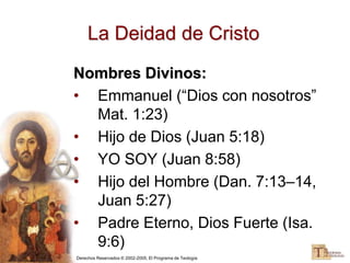 Derechos Reservados © 2002-2005, El Programa de Teología
La Deidad de Cristo
Nombres Divinos:
• Emmanuel (“Dios con nosotros”
Mat. 1:23)
• Hijo de Dios (Juan 5:18)
• YO SOY (Juan 8:58)
• Hijo del Hombre (Dan. 7:13–14,
Juan 5:27)
• Padre Eterno, Dios Fuerte (Isa.
9:6)
 