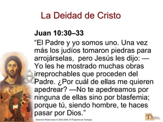 Derechos Reservados © 2002-2005, El Programa de Teología
La Deidad de Cristo
Juan 10:30–33
“El Padre y yo somos uno. Una vez
más los judíos tomaron piedras para
arrojárselas, pero Jesús les dijo: —
Yo les he mostrado muchas obras
irreprochables que proceden del
Padre. ¿Por cuál de ellas me quieren
apedrear? —No te apedreamos por
ninguna de ellas sino por blasfemia;
porque tú, siendo hombre, te haces
pasar por Dios.”
 