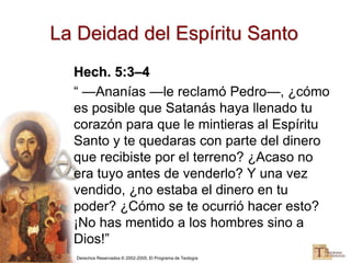Derechos Reservados © 2002-2005, El Programa de Teología
La Deidad del Espíritu Santo
Hech. 5:3–4
“ —Ananías —le reclamó Pedro—, ¿cómo
es posible que Satanás haya llenado tu
corazón para que le mintieras al Espíritu
Santo y te quedaras con parte del dinero
que recibiste por el terreno? ¿Acaso no
era tuyo antes de venderlo? Y una vez
vendido, ¿no estaba el dinero en tu
poder? ¿Cómo se te ocurrió hacer esto?
¡No has mentido a los hombres sino a
Dios!”
 