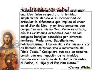 Derechos Reservados © 2002-2005, El Programa de Teología
La Trinidad en el N.T.
“Muchos cristianos, sin saberlo, sostienen
una idea falsa respecto a la trinidad
simplemente debido a su incapacidad de
articular la diferencia que implica el creer
en el Ser de Dios, y en tres personas que
comparten ese mismo Ser. Como resultado,
aún los Cristianos ortodoxos caen en las
antiguas herejías conocidas por diversos
nombres: Modalismo, Sabelianismo,
Patripasionismo. Hoy en día este mismo error
es llamado Unitarianismo o movimiento de
“Solo Jesús.” Cualquiera que sea su nombre,
constituye una negación de la trinidad
basado en el rechazo de la distinción entre
el Padre, el Hijo y el Espíritu Santo.”
–James White
 