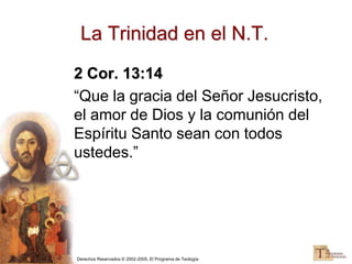 Derechos Reservados © 2002-2005, El Programa de Teología
2 Cor. 13:14
“Que la gracia del Señor Jesucristo,
el amor de Dios y la comunión del
Espíritu Santo sean con todos
ustedes.”
La Trinidad en el N.T.
 
