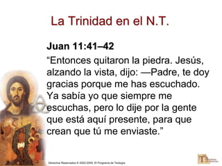 Derechos Reservados © 2002-2005, El Programa de Teología
Juan 11:41–42
“Entonces quitaron la piedra. Jesús,
alzando la vista, dijo: —Padre, te doy
gracias porque me has escuchado.
Ya sabía yo que siempre me
escuchas, pero lo dije por la gente
que está aquí presente, para que
crean que tú me enviaste.”
La Trinidad en el N.T.
 