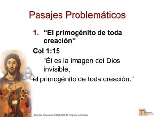Derechos Reservados © 2002-2005, El Programa de Teología
Pasajes Problemáticos
1. “El primogénito de toda
creación”
Col 1:15
“Él es la imagen del Dios
invisible,
el primogénito de toda creación.”
 