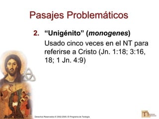 Derechos Reservados © 2002-2005, El Programa de Teología
Pasajes Problemáticos
2. “Unigénito” (monogenes)
Usado cinco veces en el NT para
referirse a Cristo (Jn. 1:18; 3:16,
18; 1 Jn. 4:9)
 