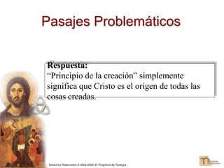 Derechos Reservados © 2002-2005, El Programa de Teología
Pasajes Problemáticos
Respuesta:
“Principio de la creación” simplemente
significa que Cristo es el origen de todas las
cosas creadas.
 