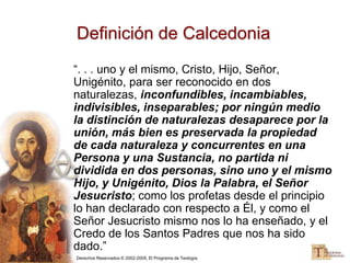 Derechos Reservados © 2002-2005, El Programa de Teología
Definición de Calcedonia
“. . . uno y el mismo, Cristo, Hijo, Señor,
Unigénito, para ser reconocido en dos
naturalezas, inconfundibles, incambiables,
indivisibles, inseparables; por ningún medio
la distinción de naturalezas desaparece por la
unión, más bien es preservada la propiedad
de cada naturaleza y concurrentes en una
Persona y una Sustancia, no partida ni
dividida en dos personas, sino uno y el mismo
Hijo, y Unigénito, Dios la Palabra, el Señor
Jesucristo; como los profetas desde el principio
lo han declarado con respecto a Él, y como el
Señor Jesucristo mismo nos lo ha enseñado, y el
Credo de los Santos Padres que nos ha sido
dado.”
 