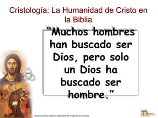 Derechos Reservados © 2002-2005, El Programa de Teología
Cristología: La Humanidad de Cristo en
la Biblia
“Muchos hombres
han buscado ser
Dios, pero solo
un Dios ha
buscado ser
hombre.”
 