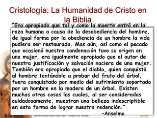 Derechos Reservados © 2002-2005, El Programa de Teología
Cristología: La Humanidad de Cristo en
la Biblia
“Era apropiado que tal y como la muerte entró en la
raza humana a causa de la desobediencia del hombre,
de igual forma por la obediencia de un hombre la vida
pudiera ser restaurada. Mas aún, así como el pecado
que ocasionó nuestra condenación tuvo su origen en
una mujer, era igualmente apropiado que el autor de
nuestra justificación y salvación naciera de una mujer.
También era apropiado que el diablo, quien conquistó
al hombre tentándole a probar del fruto del árbol,
fuera conquistado por medio del sufrimiento soportado
por un hombre en la madera de un árbol. Existen
muchas otras cosas las cuales, al ser consideradas
cuidadosamente, muestran una belleza indescriptible
en esta forma de lograr nuestra redención.”
–Anselmo
 