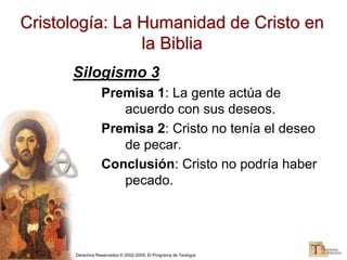 Derechos Reservados © 2002-2005, El Programa de Teología
Cristología: La Humanidad de Cristo en
la Biblia
Silogismo 3
Premisa 1: La gente actúa de
acuerdo con sus deseos.
Premisa 2: Cristo no tenía el deseo
de pecar.
Conclusión: Cristo no podría haber
pecado.
 