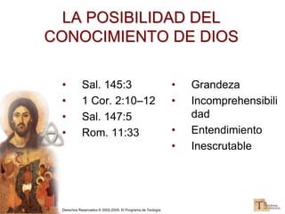 Derechos Reservados © 2002-2005, El Programa de Teología
LA POSIBILIDAD DEL
CONOCIMIENTO DE DIOS
• Sal. 145:3
• 1 Cor. 2:10–12
• Sal. 147:5
• Rom. 11:33
• Grandeza
• Incomprehensibili
dad
• Entendimiento
• Inescrutable
 
