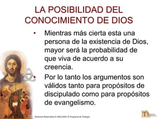 Derechos Reservados © 2002-2005, El Programa de Teología
LA POSIBILIDAD DEL
CONOCIMIENTO DE DIOS
• Mientras más cierta esta una
persona de la existencia de Dios,
mayor será la probabilidad de
que viva de acuerdo a su
creencia.
• Por lo tanto los argumentos son
válidos tanto para propósitos de
discipulado como para propósitos
de evangelismo.
 