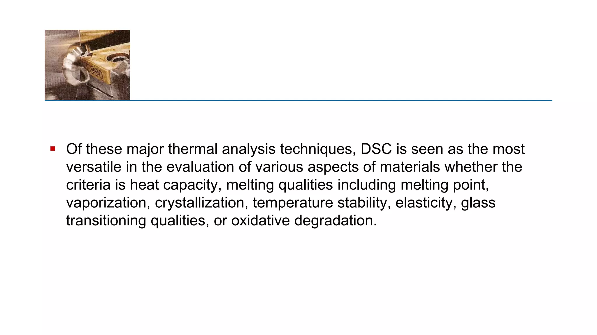  Of these major thermal analysis techniques, DSC is seen as the most
versatile in the evaluation of various aspects of materials whether the
criteria is heat capacity, melting qualities including melting point,
vaporization, crystallization, temperature stability, elasticity, glass
transitioning qualities, or oxidative degradation.
 