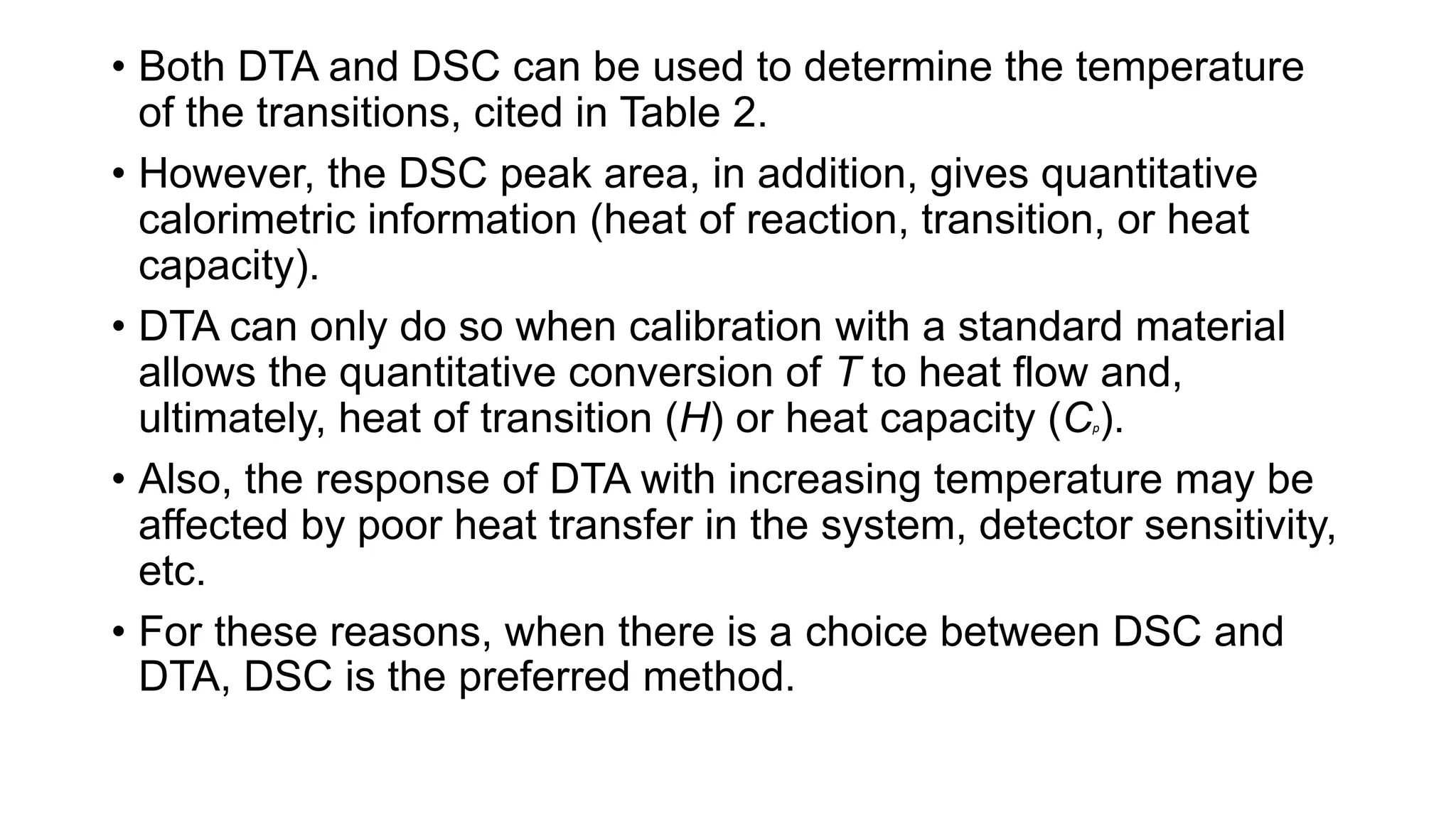 • Both DTA and DSC can be used to determine the temperature
of the transitions, cited in Table 2.
• However, the DSC peak area, in addition, gives quantitative
calorimetric information (heat of reaction, transition, or heat
capacity).
• DTA can only do so when calibration with a standard material
allows the quantitative conversion of T to heat flow and,
ultimately, heat of transition (H) or heat capacity (Cp).
• Also, the response of DTA with increasing temperature may be
affected by poor heat transfer in the system, detector sensitivity,
etc.
• For these reasons, when there is a choice between DSC and
DTA, DSC is the preferred method.
 