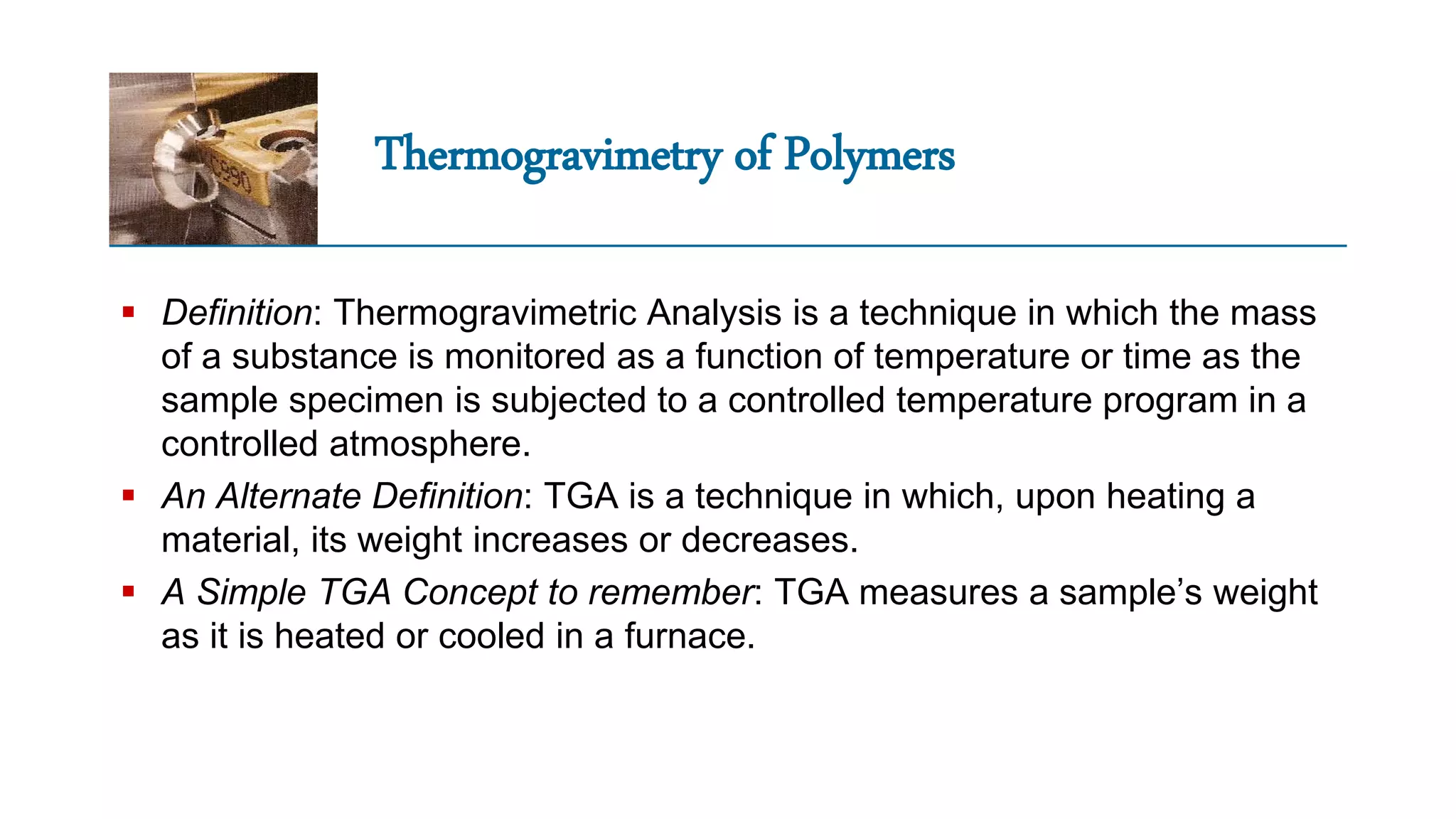 Thermogravimetry of Polymers
 Definition: Thermogravimetric Analysis is a technique in which the mass
of a substance is monitored as a function of temperature or time as the
sample specimen is subjected to a controlled temperature program in a
controlled atmosphere.
 An Alternate Definition: TGA is a technique in which, upon heating a
material, its weight increases or decreases.
 A Simple TGA Concept to remember: TGA measures a sample’s weight
as it is heated or cooled in a furnace.
 