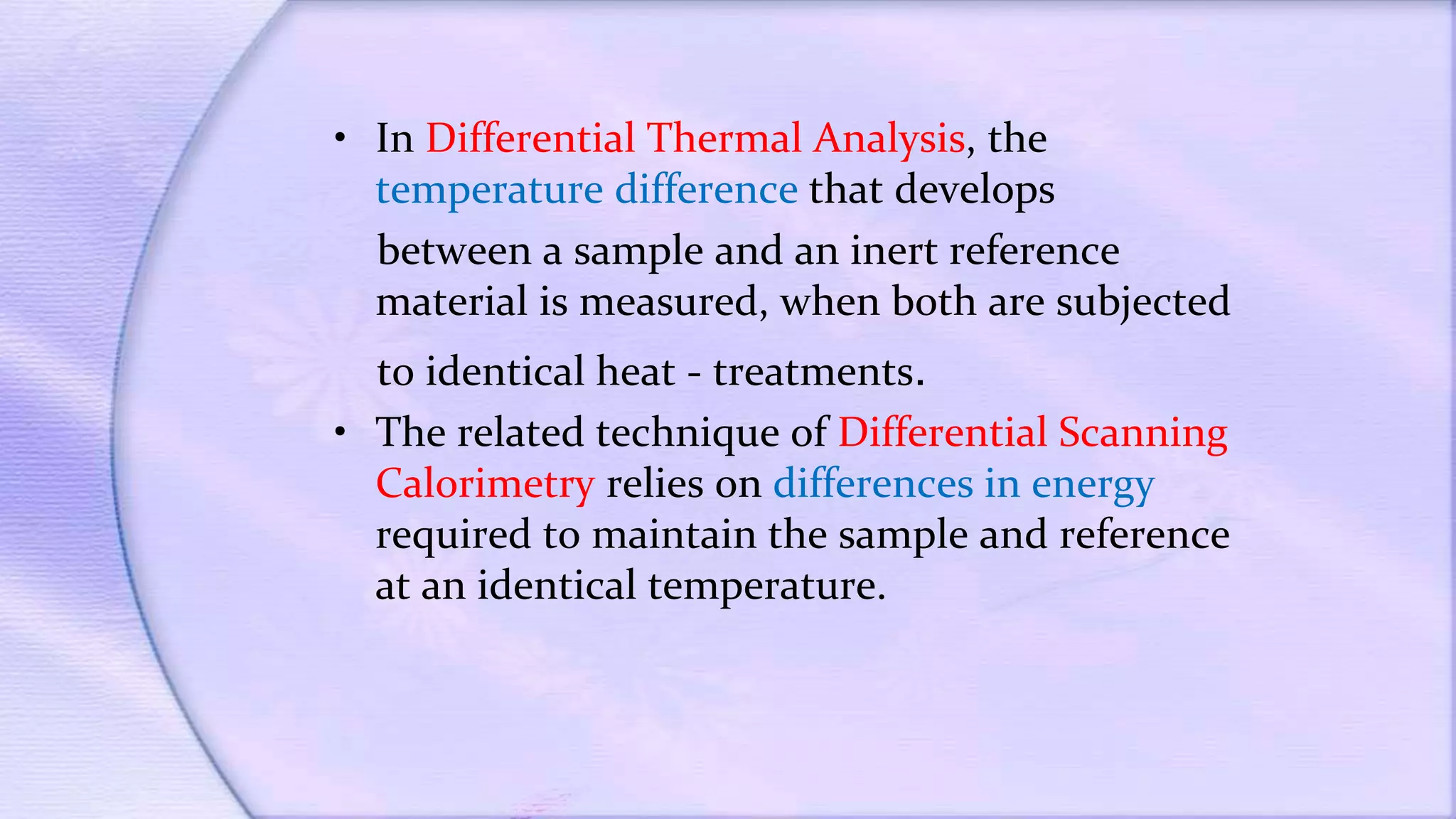 • In Differential Thermal Analysis, the
temperature difference that develops
between a sample and an inert reference
material is measured, when both are subjected
to identical heat - treatments.
• The related technique of Differential Scanning
Calorimetry relies on differences in energy
required to maintain the sample and reference
at an identical temperature.
 