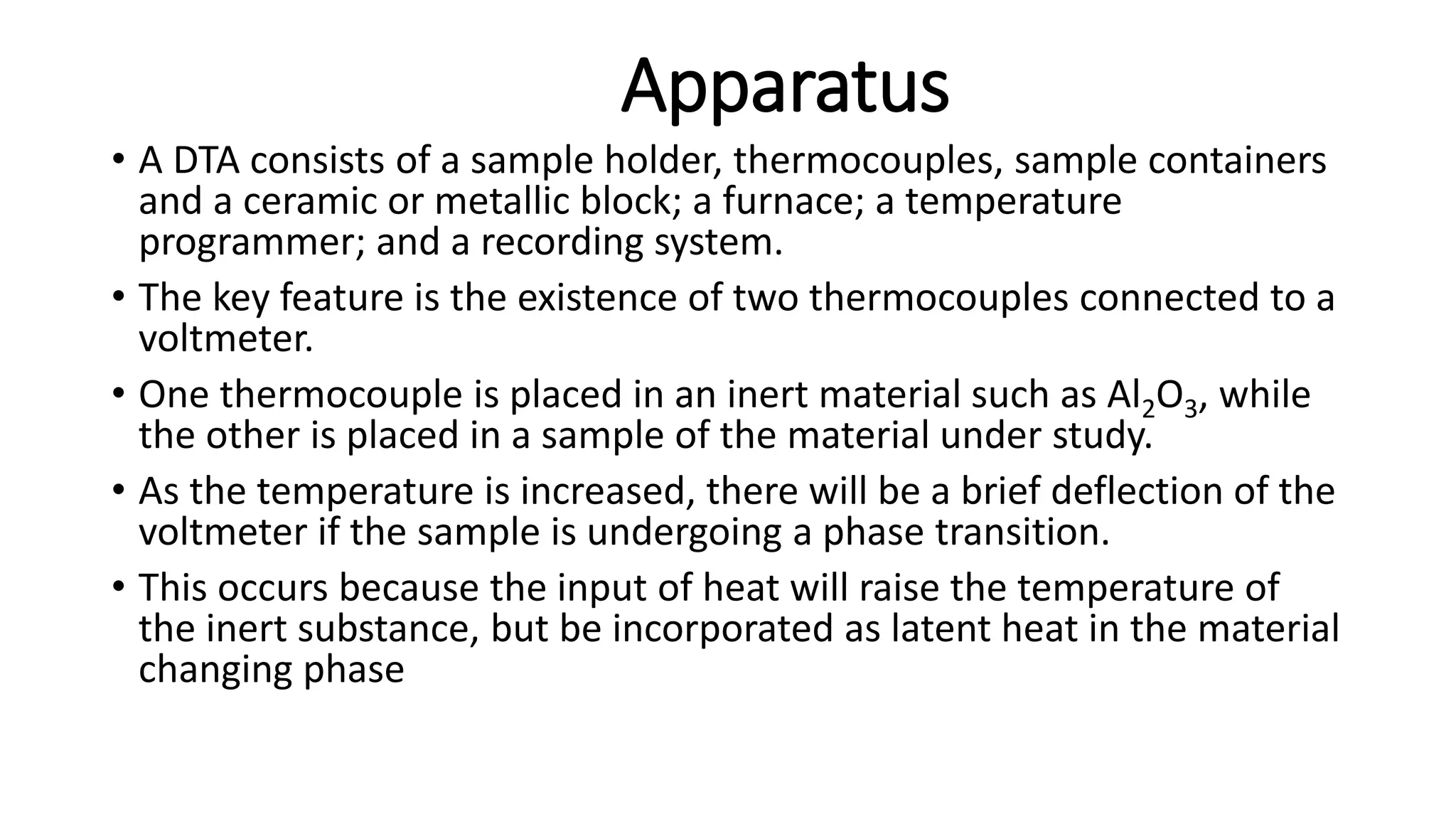 Apparatus
• A DTA consists of a sample holder, thermocouples, sample containers
and a ceramic or metallic block; a furnace; a temperature
programmer; and a recording system.
• The key feature is the existence of two thermocouples connected to a
voltmeter.
• One thermocouple is placed in an inert material such as Al2O3, while
the other is placed in a sample of the material under study.
• As the temperature is increased, there will be a brief deflection of the
voltmeter if the sample is undergoing a phase transition.
• This occurs because the input of heat will raise the temperature of
the inert substance, but be incorporated as latent heat in the material
changing phase
 