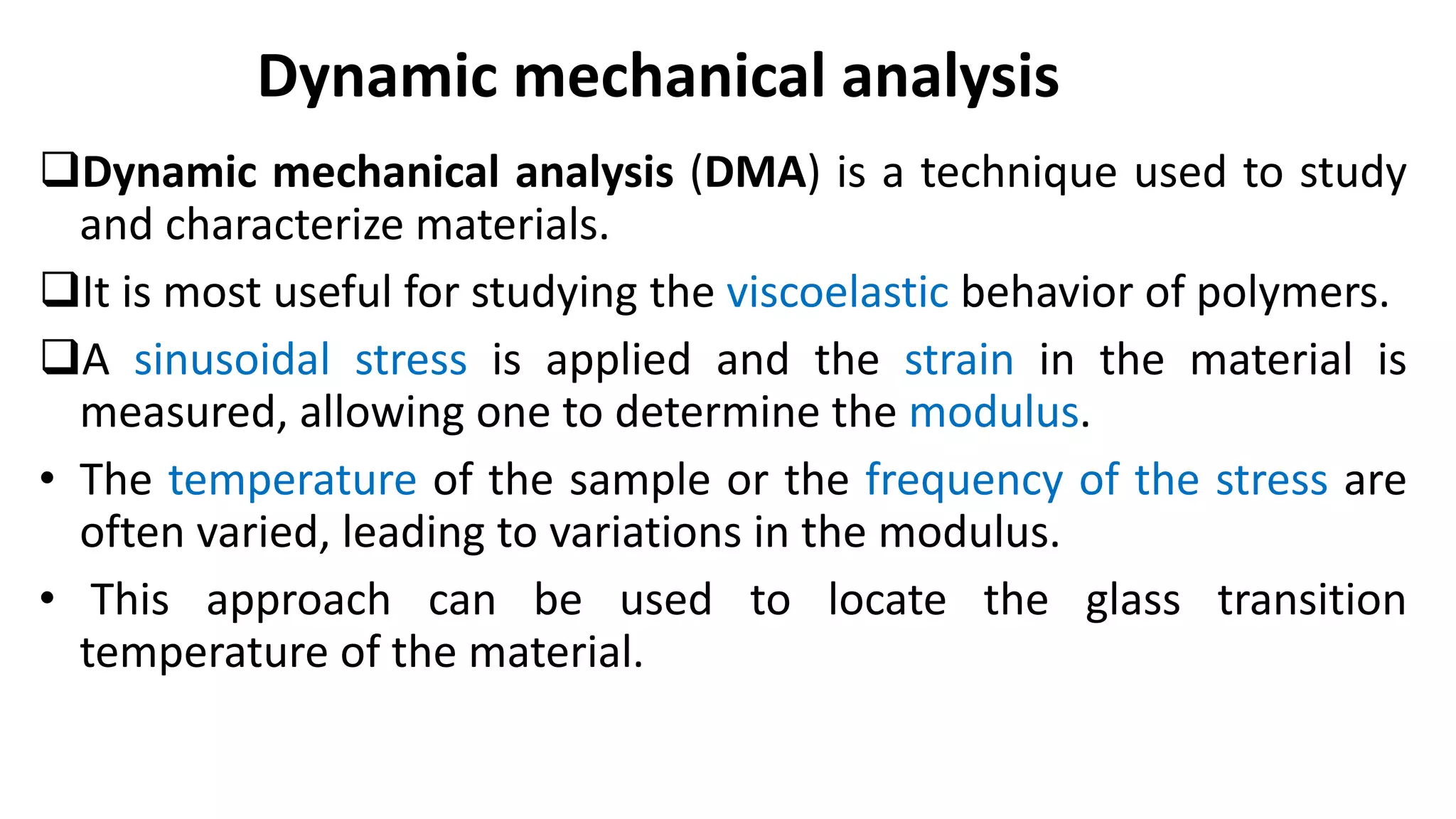 Dynamic mechanical analysis (DMA) is a technique used to study
and characterize materials.
It is most useful for studying the viscoelastic behavior of polymers.
A sinusoidal stress is applied and the strain in the material is
measured, allowing one to determine the modulus.
• The temperature of the sample or the frequency of the stress are
often varied, leading to variations in the modulus.
• This approach can be used to locate the glass transition
temperature of the material.
Dynamic mechanical analysis
 