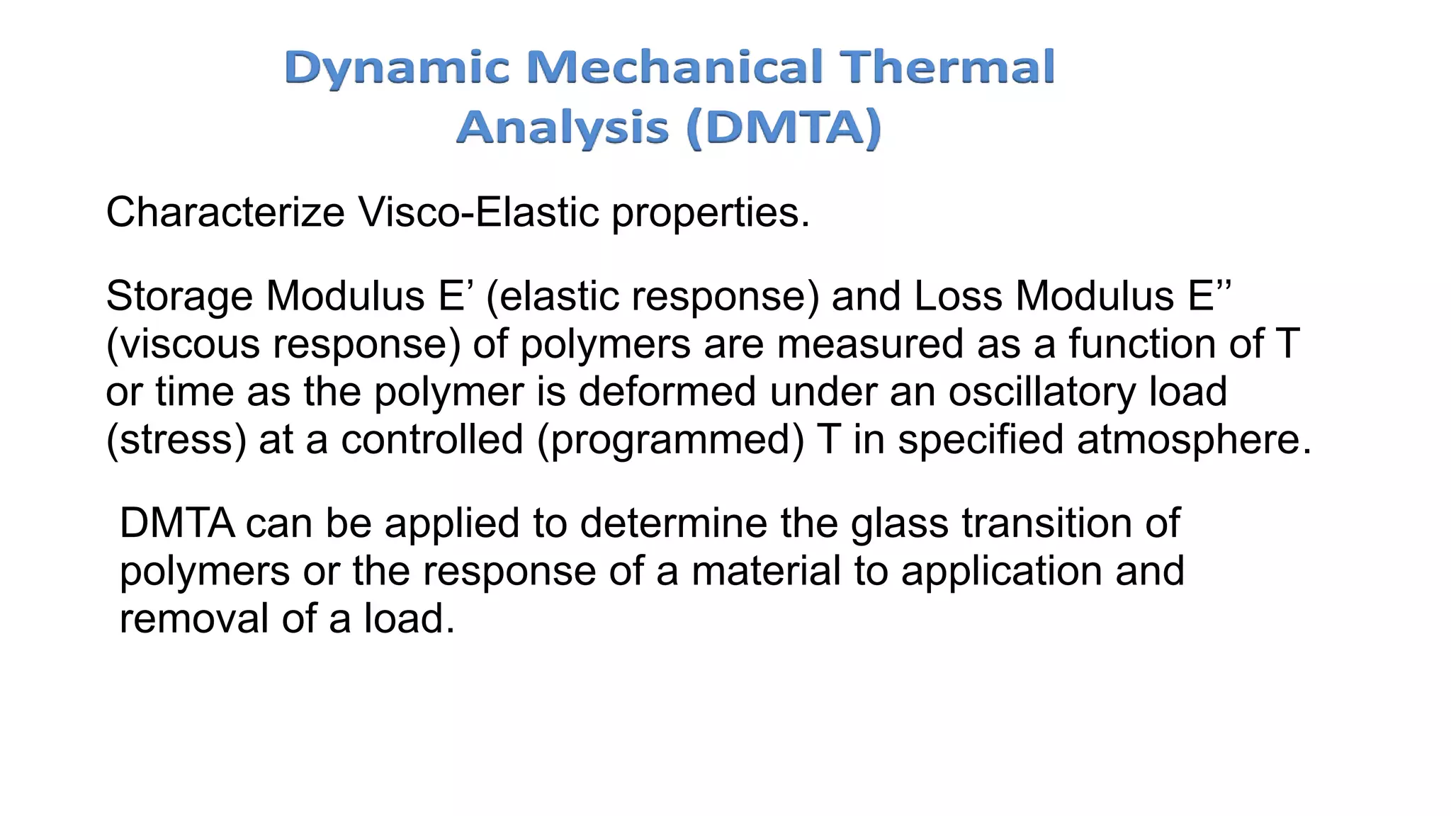 Characterize Visco-Elastic properties.
Storage Modulus E’ (elastic response) and Loss Modulus E’’
(viscous response) of polymers are measured as a function of T
or time as the polymer is deformed under an oscillatory load
(stress) at a controlled (programmed) T in specified atmosphere.
• DMTA can be applied to determine the glass transition of
polymers or the response of a material to application and
removal of a load.
 