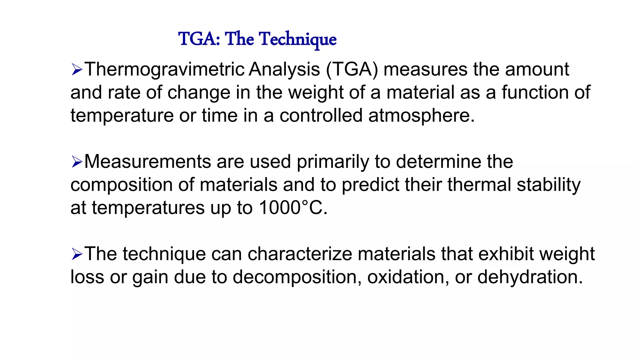 TGA: The Technique
Thermogravimetric Analysis (TGA) measures the amount
and rate of change in the weight of a material as a function of
temperature or time in a controlled atmosphere.
Measurements are used primarily to determine the
composition of materials and to predict their thermal stability
at temperatures up to 1000°C.
The technique can characterize materials that exhibit weight
loss or gain due to decomposition, oxidation, or dehydration.
 