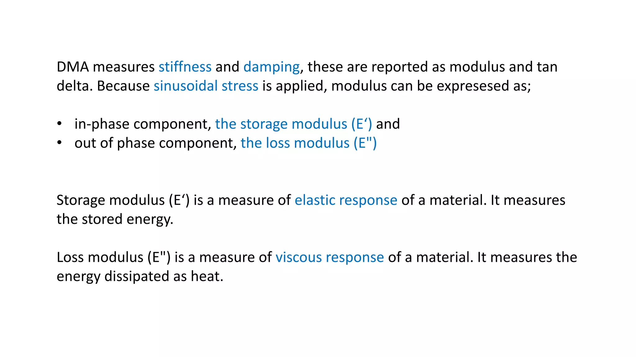 DMA measures stiffness and damping, these are reported as modulus and tan
delta. Because sinusoidal stress is applied, modulus can be expresesed as;
• in-phase component, the storage modulus (E‘) and
• out of phase component, the loss modulus (E")
Storage modulus (E‘) is a measure of elastic response of a material. It measures
the stored energy.
Loss modulus (E") is a measure of viscous response of a material. It measures the
energy dissipated as heat.
 