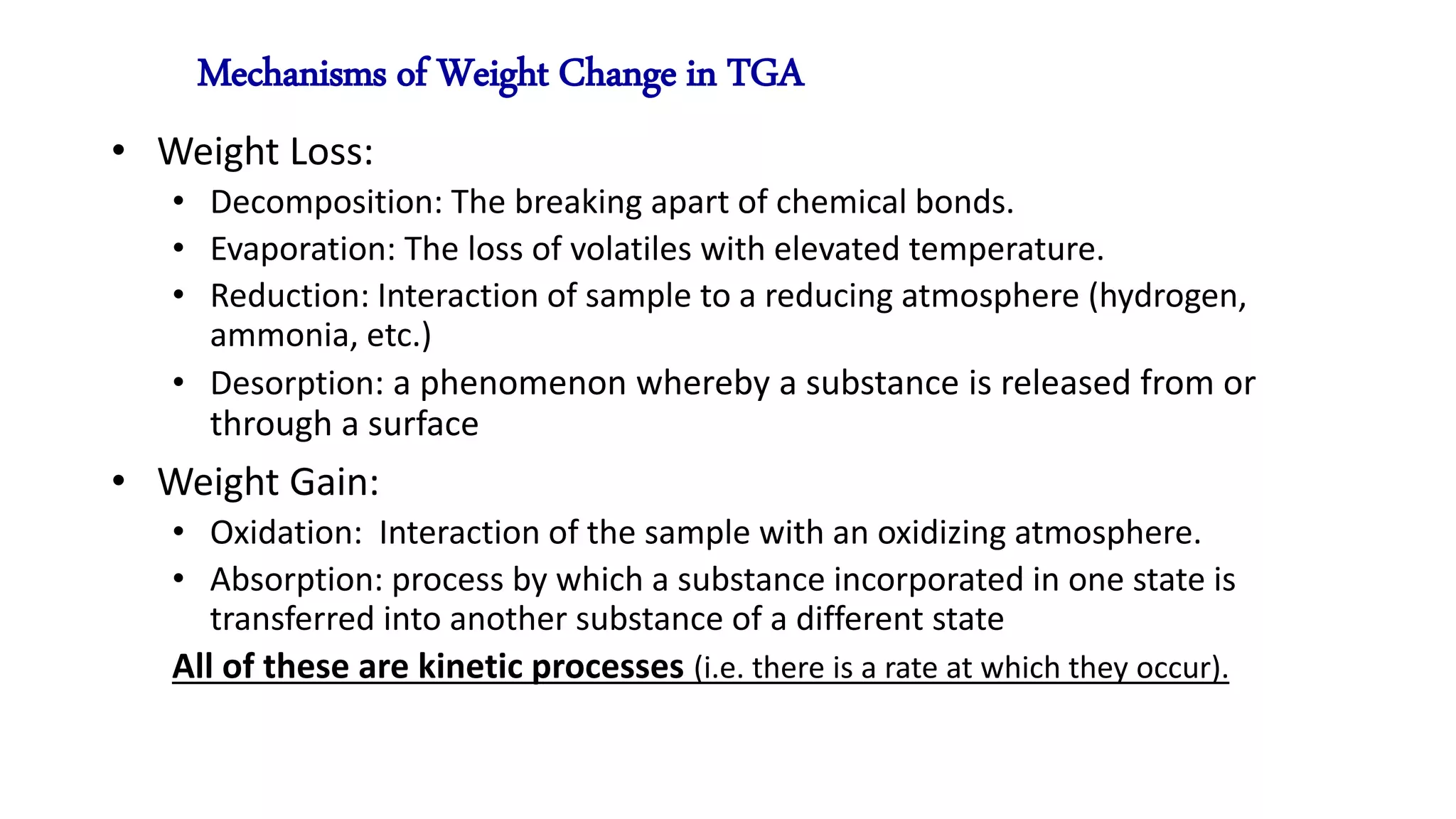 Mechanisms of Weight Change in TGA
• Weight Loss:
• Decomposition: The breaking apart of chemical bonds.
• Evaporation: The loss of volatiles with elevated temperature.
• Reduction: Interaction of sample to a reducing atmosphere (hydrogen,
ammonia, etc.)
• Desorption: a phenomenon whereby a substance is released from or
through a surface
• Weight Gain:
• Oxidation: Interaction of the sample with an oxidizing atmosphere.
• Absorption: process by which a substance incorporated in one state is
transferred into another substance of a different state
All of these are kinetic processes (i.e. there is a rate at which they occur).
 