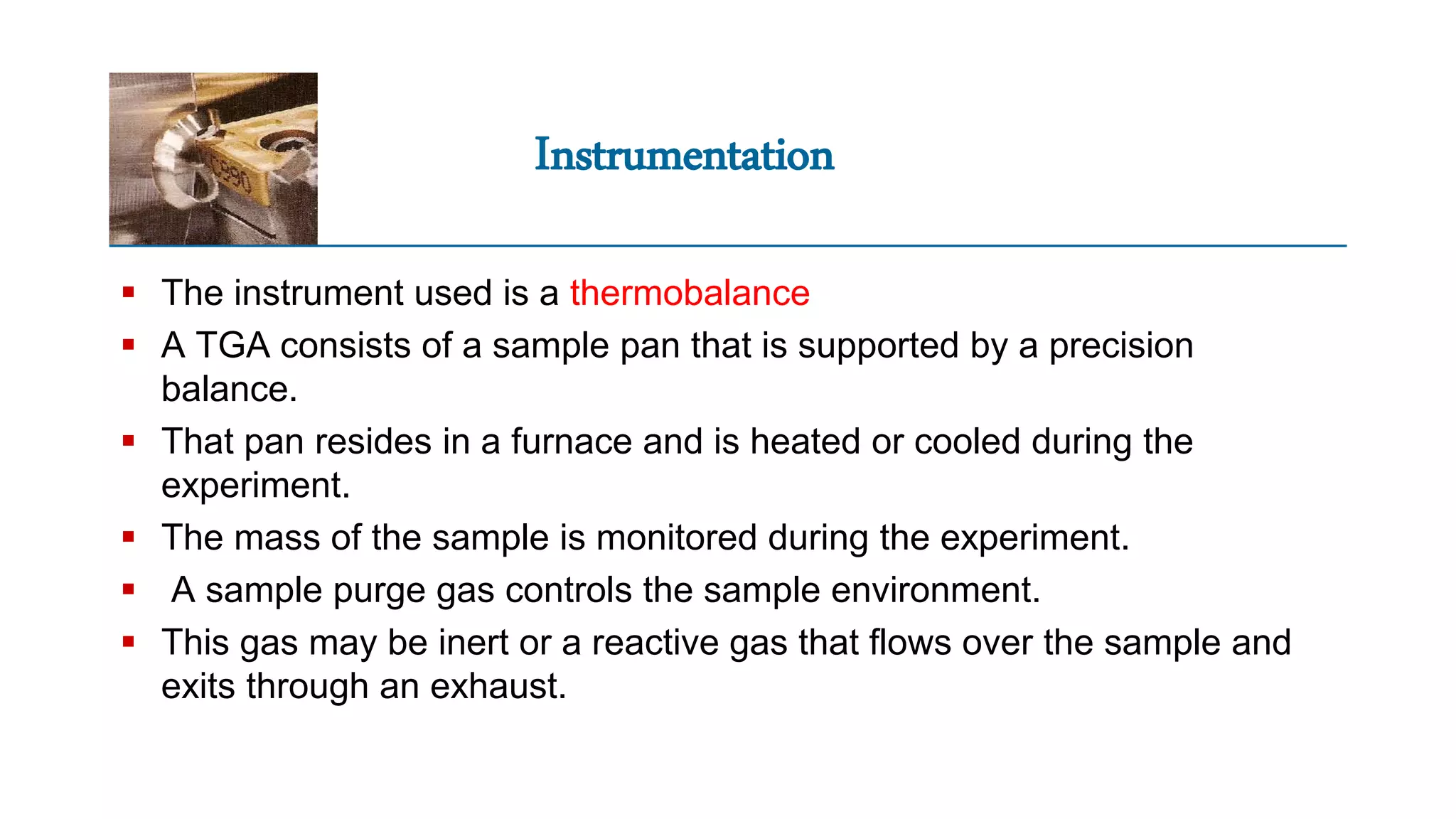 Instrumentation
 The instrument used is a thermobalance
 A TGA consists of a sample pan that is supported by a precision
balance.
 That pan resides in a furnace and is heated or cooled during the
experiment.
 The mass of the sample is monitored during the experiment.
 A sample purge gas controls the sample environment.
 This gas may be inert or a reactive gas that flows over the sample and
exits through an exhaust.
 