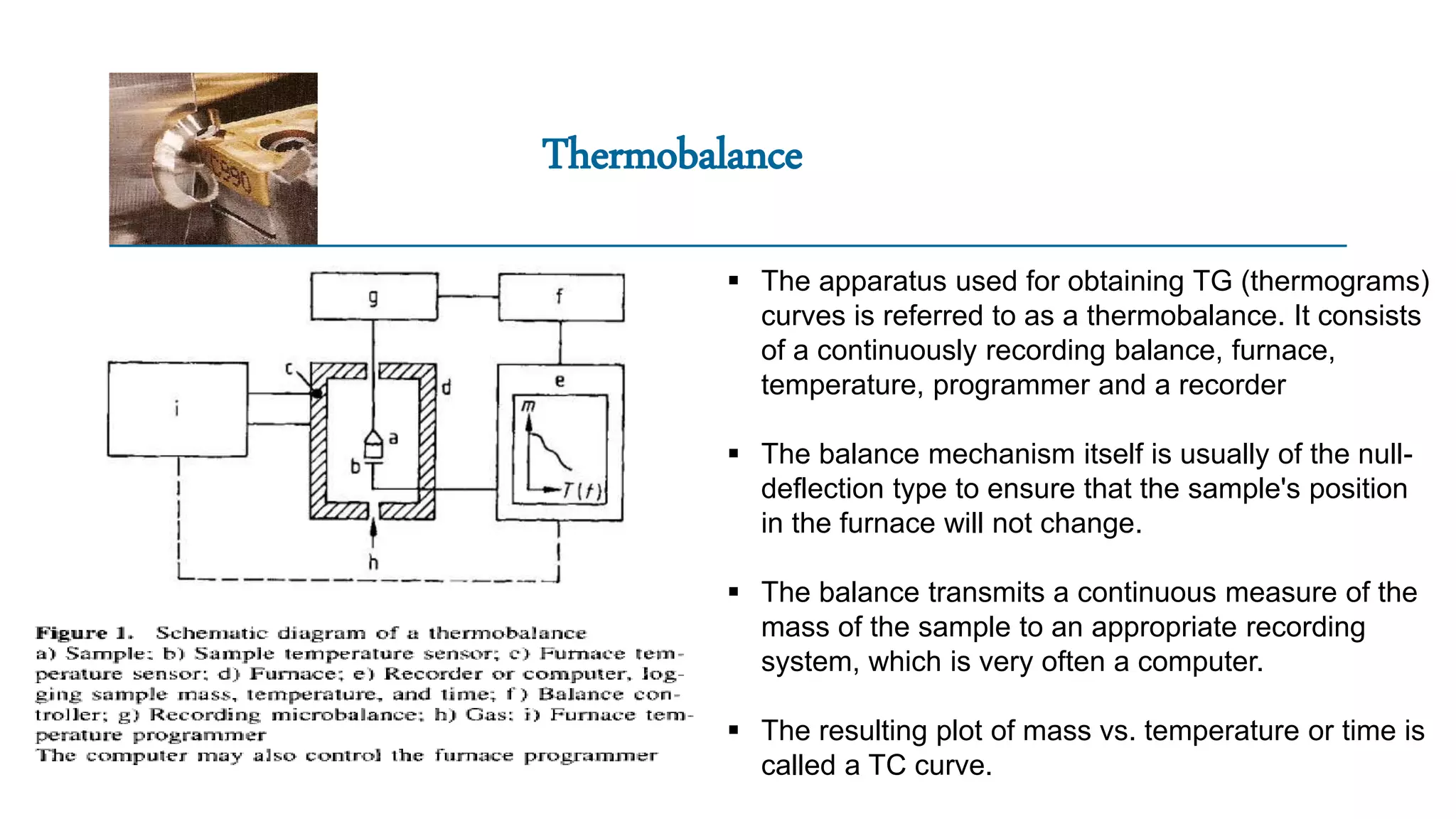Thermobalance
 The apparatus used for obtaining TG (thermograms)
curves is referred to as a thermobalance. It consists
of a continuously recording balance, furnace,
temperature, programmer and a recorder
 The balance mechanism itself is usually of the null-
deflection type to ensure that the sample's position
in the furnace will not change.
 The balance transmits a continuous measure of the
mass of the sample to an appropriate recording
system, which is very often a computer.
 The resulting plot of mass vs. temperature or time is
called a TC curve.
 