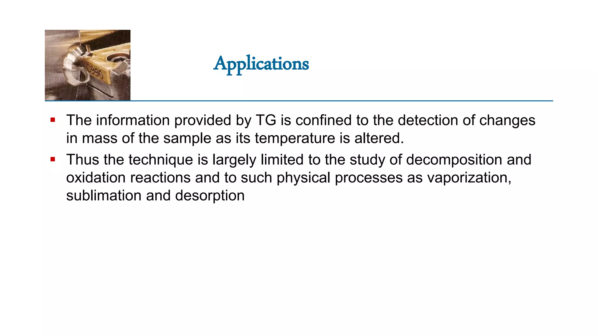 Applications
 The information provided by TG is confined to the detection of changes
in mass of the sample as its temperature is altered.
 Thus the technique is largely limited to the study of decomposition and
oxidation reactions and to such physical processes as vaporization,
sublimation and desorption
 