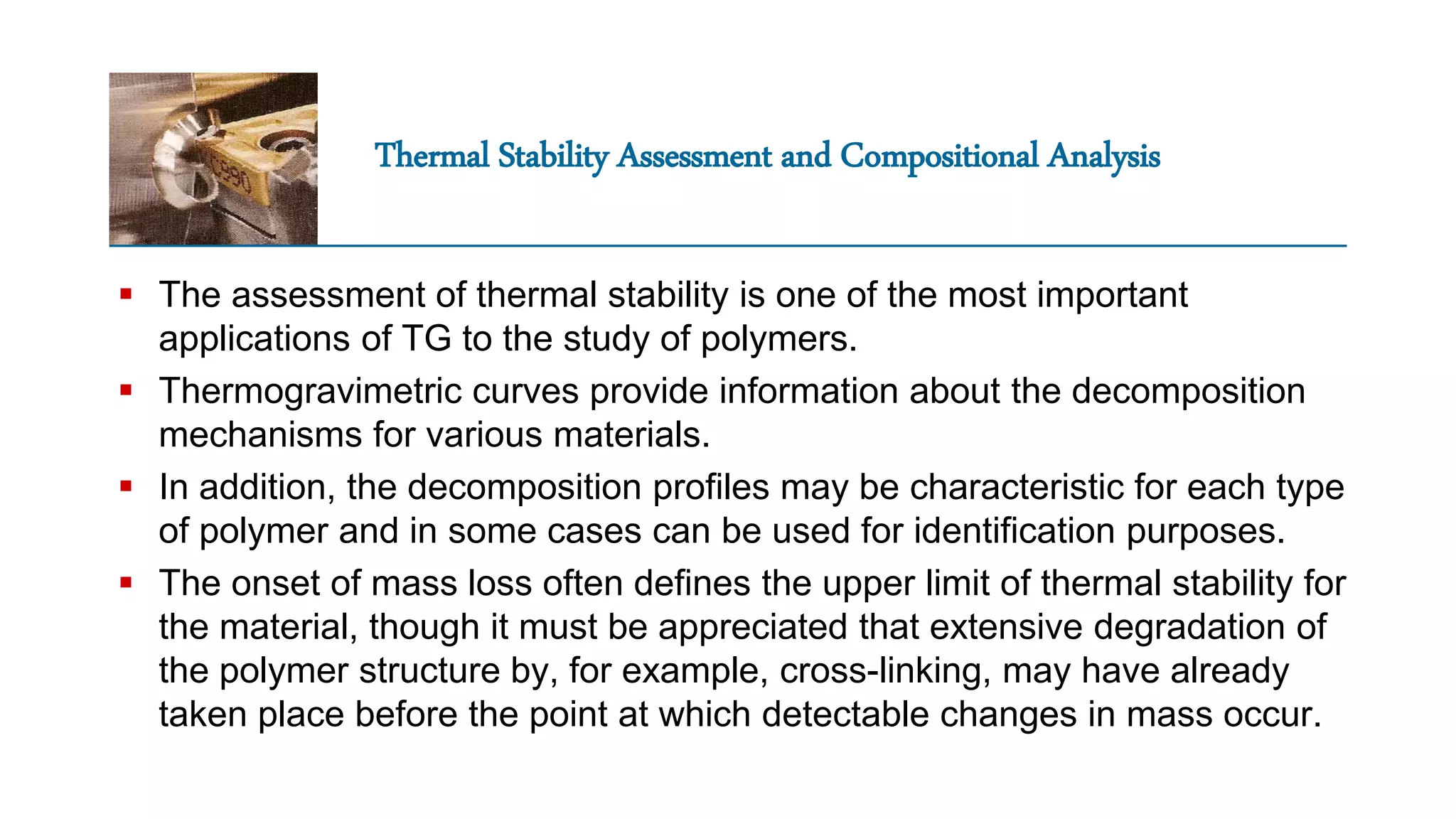 Thermal Stability Assessment and Compositional Analysis
 The assessment of thermal stability is one of the most important
applications of TG to the study of polymers.
 Thermogravimetric curves provide information about the decomposition
mechanisms for various materials.
 In addition, the decomposition profiles may be characteristic for each type
of polymer and in some cases can be used for identification purposes.
 The onset of mass loss often defines the upper limit of thermal stability for
the material, though it must be appreciated that extensive degradation of
the polymer structure by, for example, cross-linking, may have already
taken place before the point at which detectable changes in mass occur.
 