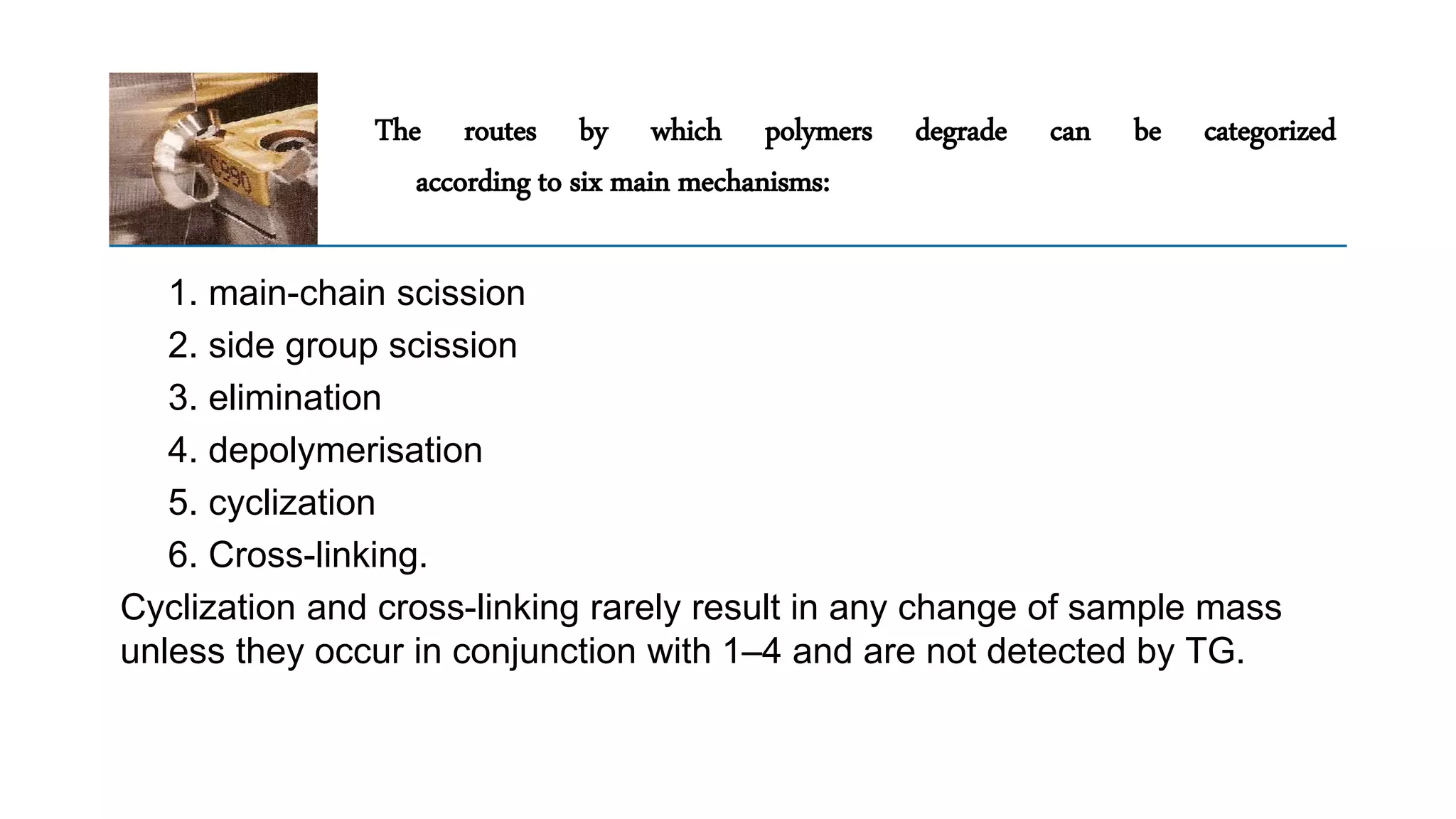 The routes by which polymers degrade can be categorized
according to six main mechanisms:
1. main-chain scission
2. side group scission
3. elimination
4. depolymerisation
5. cyclization
6. Cross-linking.
Cyclization and cross-linking rarely result in any change of sample mass
unless they occur in conjunction with 1–4 and are not detected by TG.
 