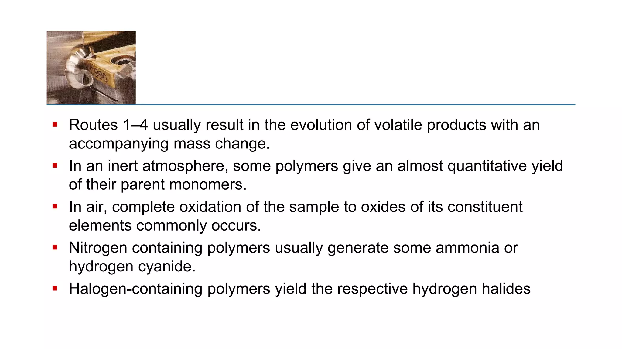  Routes 1–4 usually result in the evolution of volatile products with an
accompanying mass change.
 In an inert atmosphere, some polymers give an almost quantitative yield
of their parent monomers.
 In air, complete oxidation of the sample to oxides of its constituent
elements commonly occurs.
 Nitrogen containing polymers usually generate some ammonia or
hydrogen cyanide.
 Halogen-containing polymers yield the respective hydrogen halides
 