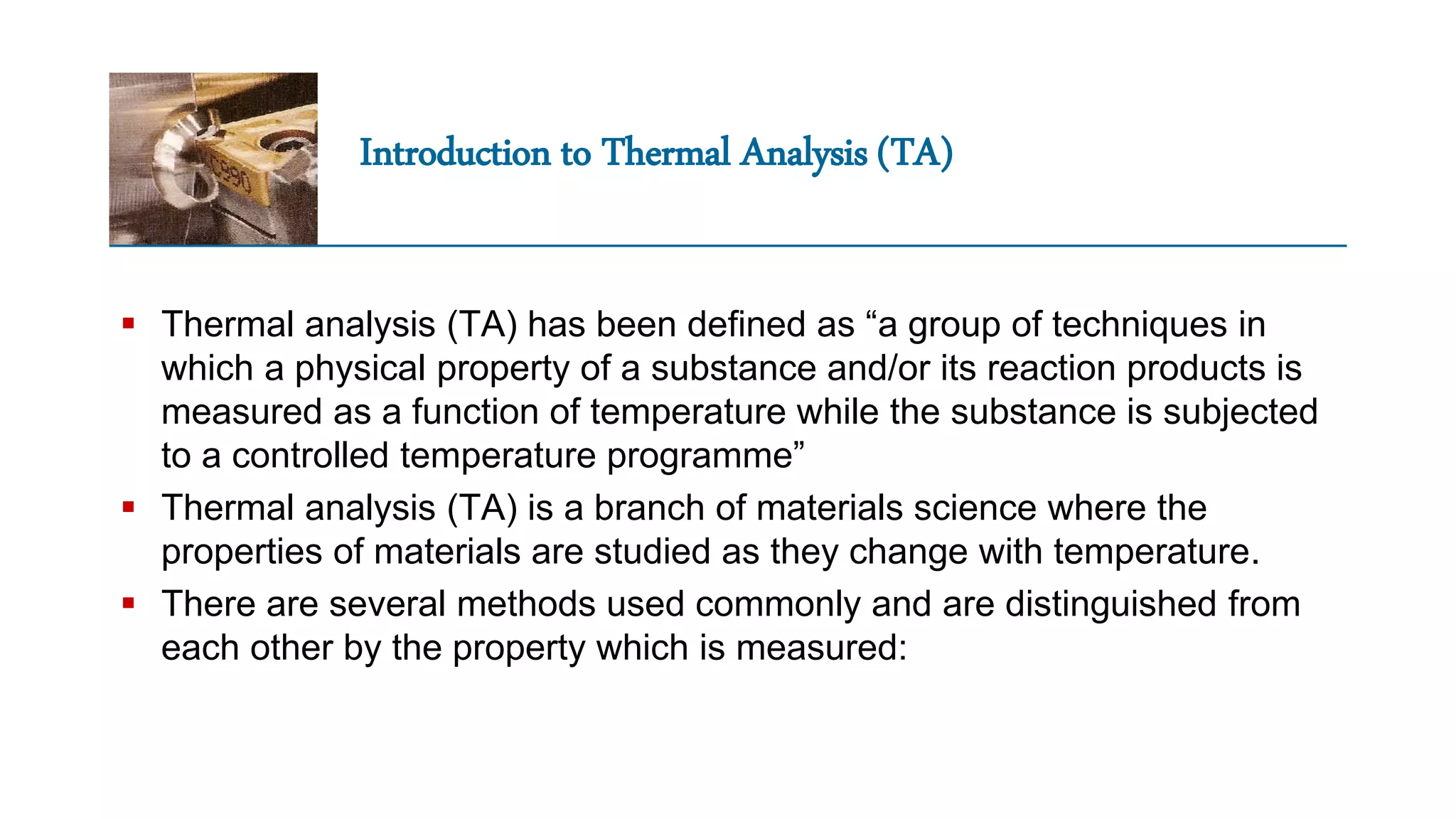 Introduction to Thermal Analysis (TA)
 Thermal analysis (TA) has been defined as “a group of techniques in
which a physical property of a substance and/or its reaction products is
measured as a function of temperature while the substance is subjected
to a controlled temperature programme”
 Thermal analysis (TA) is a branch of materials science where the
properties of materials are studied as they change with temperature.
 There are several methods used commonly and are distinguished from
each other by the property which is measured:
 