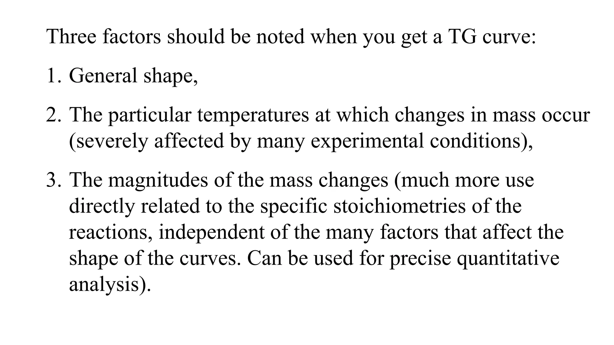 Three factors should be noted when you get a TG curve:
1. General shape,
2. The particular temperatures at which changes in mass occur
(severely affected by many experimental conditions),
3. The magnitudes of the mass changes (much more use
directly related to the specific stoichiometries of the
reactions, independent of the many factors that affect the
shape of the curves. Can be used for precise quantitative
analysis).
 