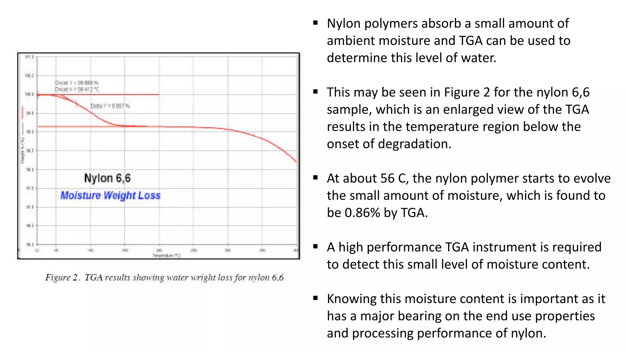  Nylon polymers absorb a small amount of
ambient moisture and TGA can be used to
determine this level of water.
 This may be seen in Figure 2 for the nylon 6,6
sample, which is an enlarged view of the TGA
results in the temperature region below the
onset of degradation.
 At about 56 C, the nylon polymer starts to evolve
the small amount of moisture, which is found to
be 0.86% by TGA.
 A high performance TGA instrument is required
to detect this small level of moisture content.
 Knowing this moisture content is important as it
has a major bearing on the end use properties
and processing performance of nylon.
 