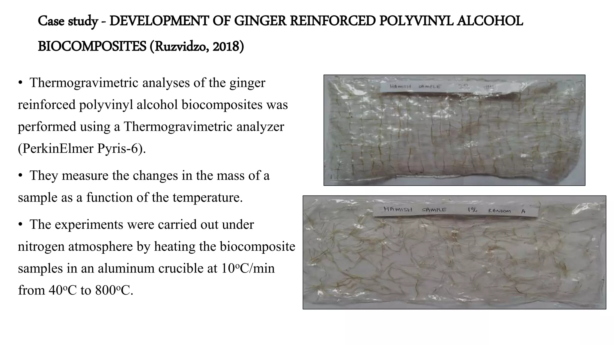 Case study - DEVELOPMENT OF GINGER REINFORCED POLYVINYL ALCOHOL
BIOCOMPOSITES (Ruzvidzo, 2018)
• Thermogravimetric analyses of the ginger
reinforced polyvinyl alcohol biocomposites was
performed using a Thermogravimetric analyzer
(PerkinElmer Pyris-6).
• They measure the changes in the mass of a
sample as a function of the temperature.
• The experiments were carried out under
nitrogen atmosphere by heating the biocomposite
samples in an aluminum crucible at 10oC/min
from 40oC to 800oC.
 