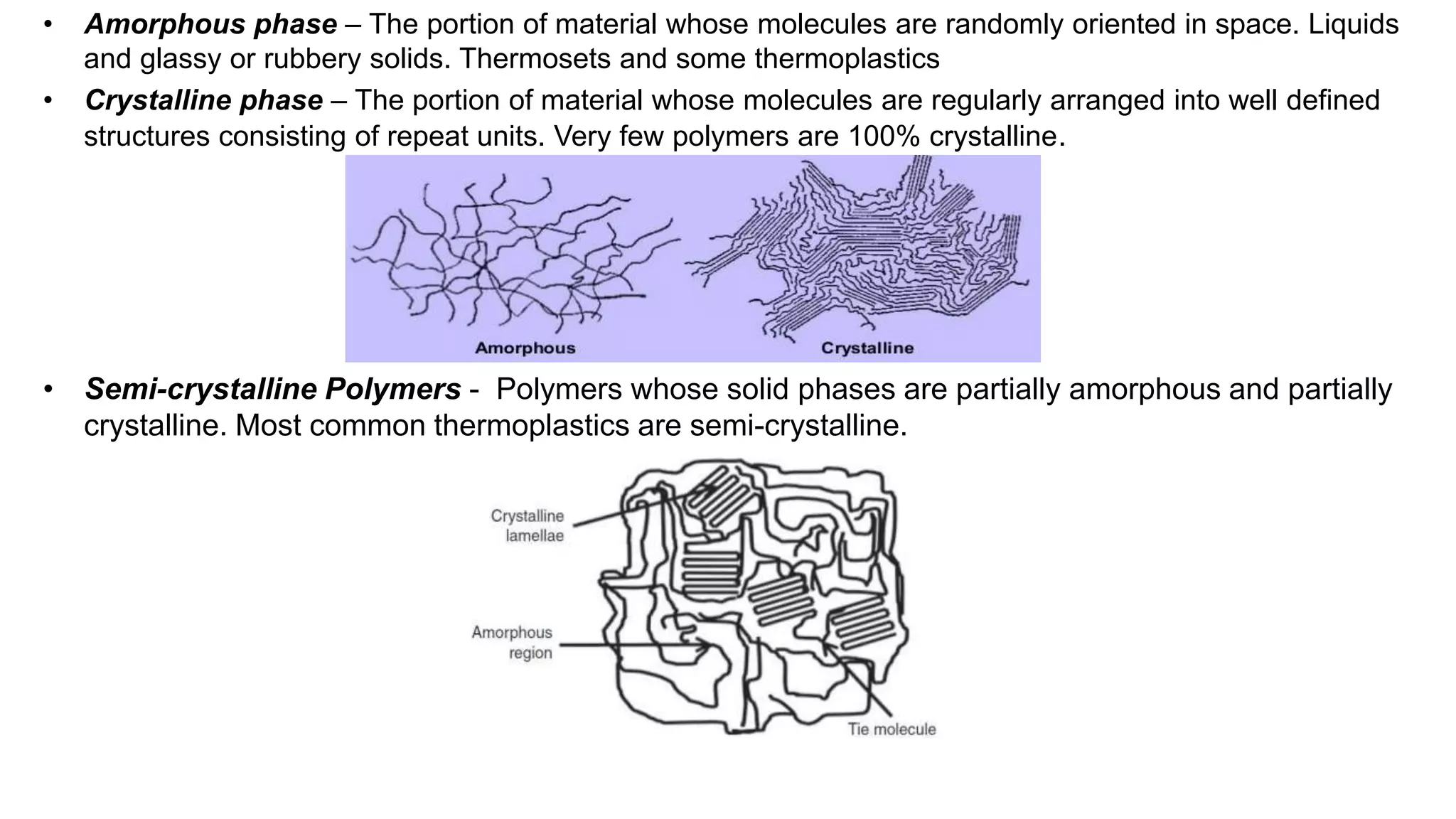 • Amorphous phase – The portion of material whose molecules are randomly oriented in space. Liquids
and glassy or rubbery solids. Thermosets and some thermoplastics
• Crystalline phase – The portion of material whose molecules are regularly arranged into well defined
structures consisting of repeat units. Very few polymers are 100% crystalline.
• Semi-crystalline Polymers - Polymers whose solid phases are partially amorphous and partially
crystalline. Most common thermoplastics are semi-crystalline.
 
