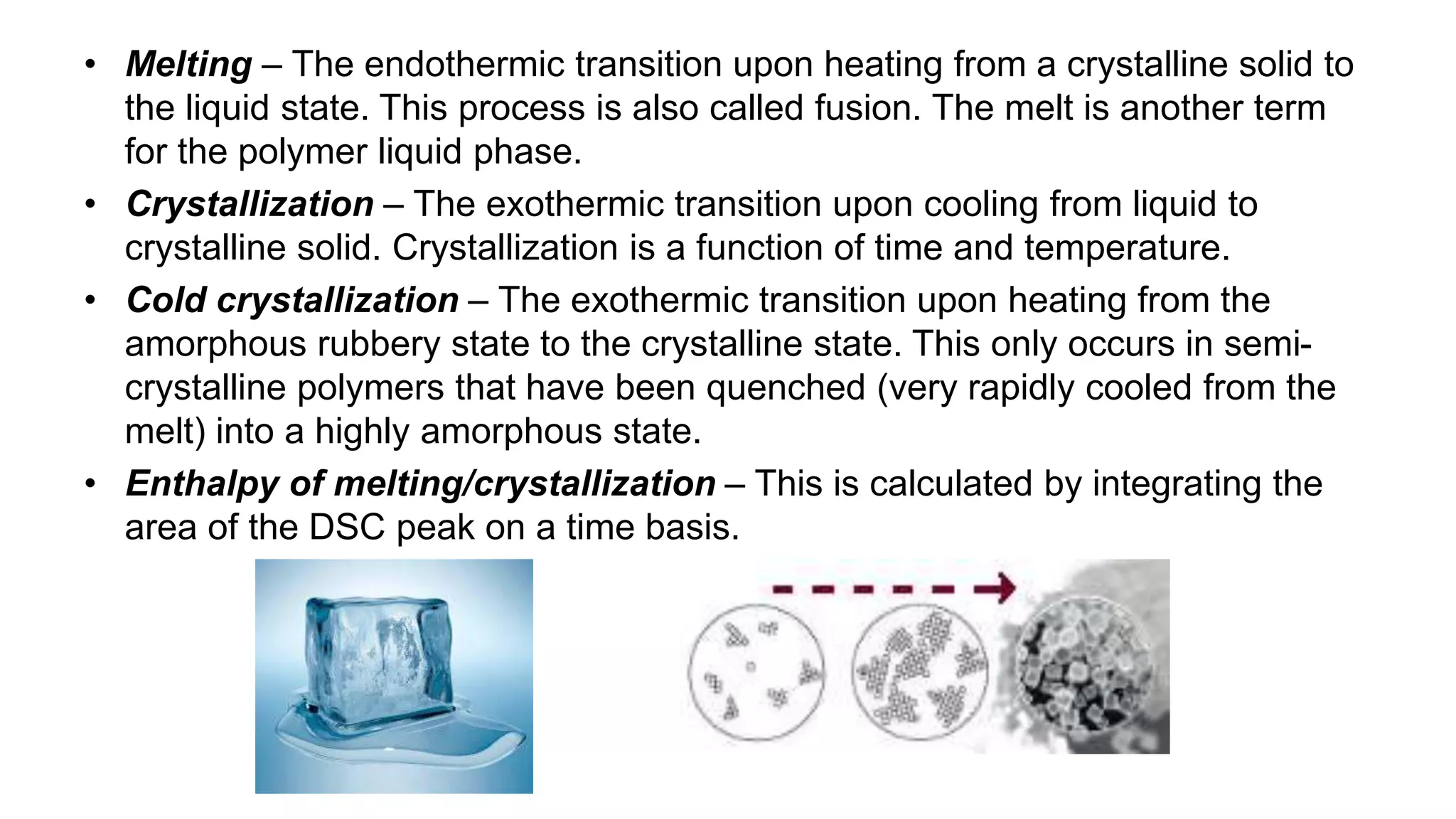 • Melting – The endothermic transition upon heating from a crystalline solid to
the liquid state. This process is also called fusion. The melt is another term
for the polymer liquid phase.
• Crystallization – The exothermic transition upon cooling from liquid to
crystalline solid. Crystallization is a function of time and temperature.
• Cold crystallization – The exothermic transition upon heating from the
amorphous rubbery state to the crystalline state. This only occurs in semi-
crystalline polymers that have been quenched (very rapidly cooled from the
melt) into a highly amorphous state.
• Enthalpy of melting/crystallization – This is calculated by integrating the
area of the DSC peak on a time basis.
 