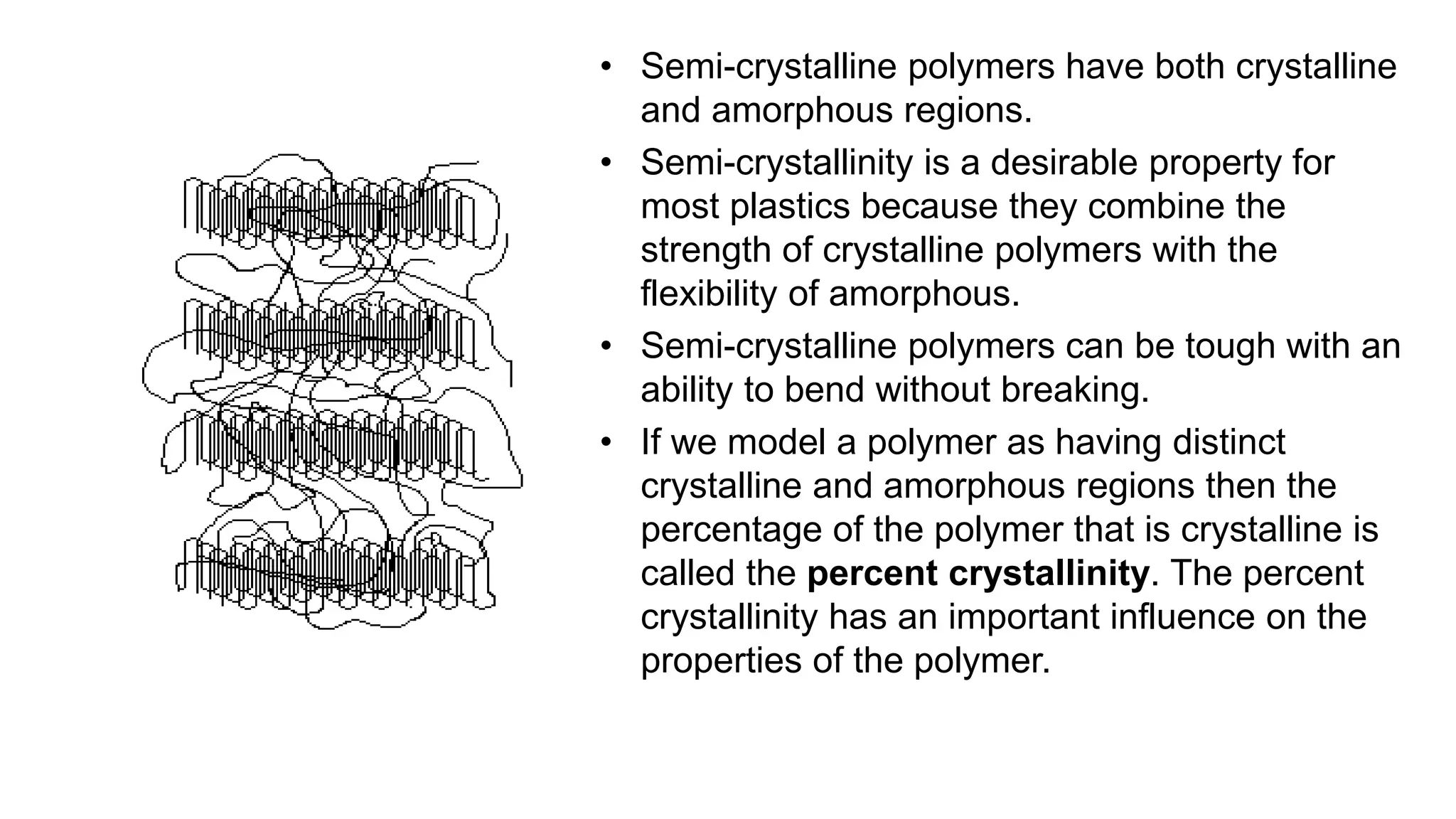 • Semi-crystalline polymers have both crystalline
and amorphous regions.
• Semi-crystallinity is a desirable property for
most plastics because they combine the
strength of crystalline polymers with the
flexibility of amorphous.
• Semi-crystalline polymers can be tough with an
ability to bend without breaking.
• If we model a polymer as having distinct
crystalline and amorphous regions then the
percentage of the polymer that is crystalline is
called the percent crystallinity. The percent
crystallinity has an important influence on the
properties of the polymer.
 