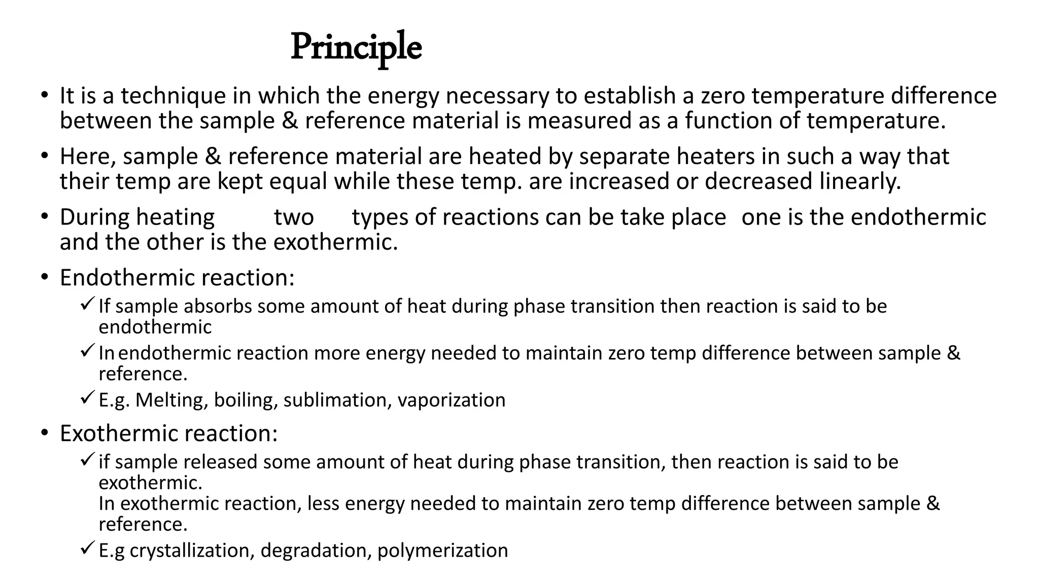 Principle
• It is a technique in which the energy necessary to establish a zero temperature difference
between the sample & reference material is measured as a function of temperature.
• Here, sample & reference material are heated by separate heaters in such a way that
their temp are kept equal while these temp. are increased or decreased linearly.
• During heating two types of reactions can be take place one is the endothermic
and the other is the exothermic.
• Endothermic reaction:
If sample absorbs some amount of heat during phase transition then reaction is said to be
endothermic
Inendothermic reaction more energy needed to maintain zero temp difference between sample &
reference.
E.g. Melting, boiling, sublimation, vaporization
• Exothermic reaction:
if sample released some amount of heat during phase transition, then reaction is said to be
exothermic.
In exothermic reaction, less energy needed to maintain zero temp difference between sample &
reference.
E.g crystallization, degradation, polymerization
 