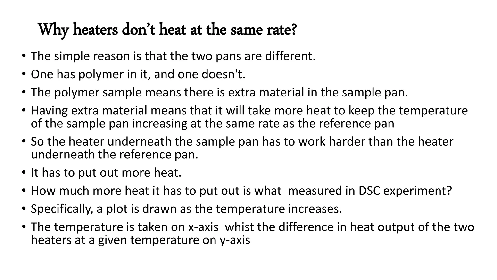 Why heaters don’t heat at the same rate?
• The simple reason is that the two pans are different.
• One has polymer in it, and one doesn't.
• The polymer sample means there is extra material in the sample pan.
• Having extra material means that it will take more heat to keep the temperature
of the sample pan increasing at the same rate as the reference pan
• So the heater underneath the sample pan has to work harder than the heater
underneath the reference pan.
• It has to put out more heat.
• How much more heat it has to put out is what measured in DSC experiment?
• Specifically, a plot is drawn as the temperature increases.
• The temperature is taken on x-axis whist the difference in heat output of the two
heaters at a given temperature on y-axis
 